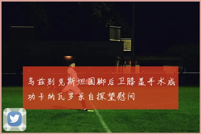 乌兹别克斯坦国脚后卫膝盖手术成功卡纳瓦罗亲自探望慰问