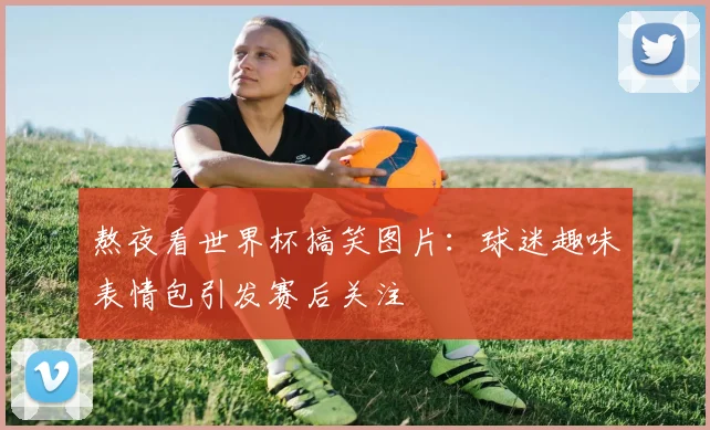 熬夜看世界杯搞笑图片：球迷趣味表情包引发赛后关注