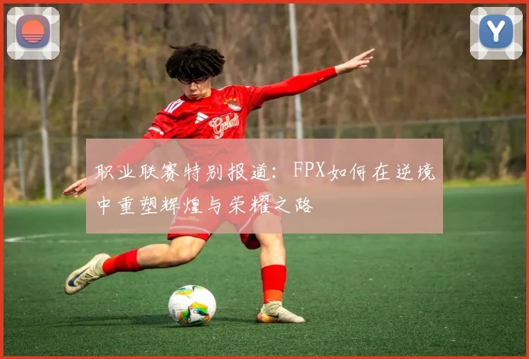 职业联赛特别报道：FPX如何在逆境中重塑辉煌与荣耀之路