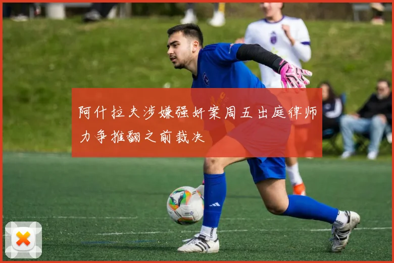 阿什拉夫涉嫌强奸案周五出庭律师力争推翻之前裁决